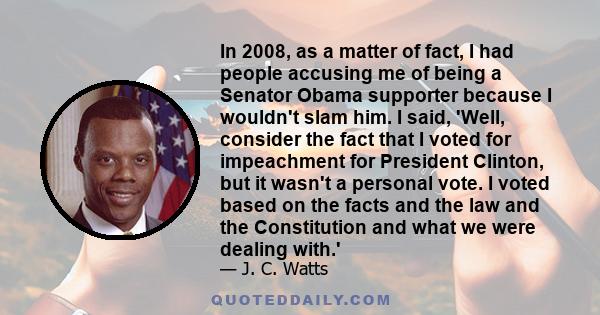 In 2008, as a matter of fact, I had people accusing me of being a Senator Obama supporter because I wouldn't slam him. I said, 'Well, consider the fact that I voted for impeachment for President Clinton, but it wasn't a