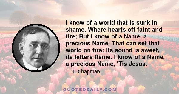 I know of a world that is sunk in shame, Where hearts oft faint and tire; But I know of a Name, a precious Name, That can set that world on fire: Its sound is sweet, its letters flame. I know of a Name, a precious Name,