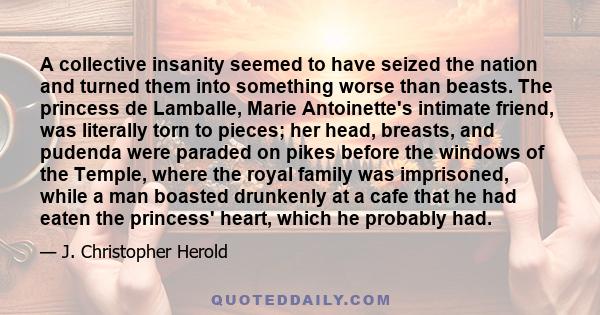 A collective insanity seemed to have seized the nation and turned them into something worse than beasts. The princess de Lamballe, Marie Antoinette's intimate friend, was literally torn to pieces; her head, breasts, and