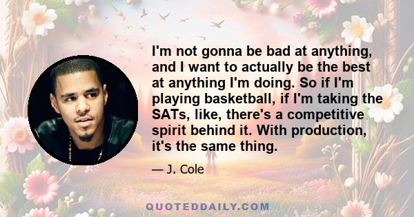 I'm not gonna be bad at anything, and I want to actually be the best at anything I'm doing. So if I'm playing basketball, if I'm taking the SATs, like, there's a competitive spirit behind it. With production, it's the