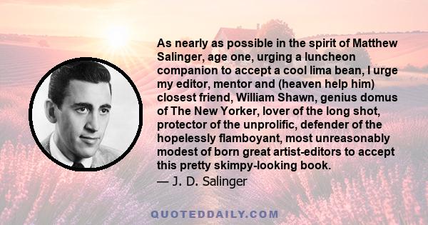 As nearly as possible in the spirit of Matthew Salinger, age one, urging a luncheon companion to accept a cool lima bean, I urge my editor, mentor and (heaven help him) closest friend, William Shawn, genius domus of The