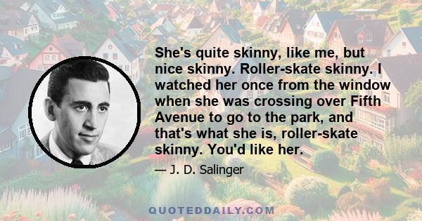 She's quite skinny, like me, but nice skinny. Roller-skate skinny. I watched her once from the window when she was crossing over Fifth Avenue to go to the park, and that's what she is, roller-skate skinny. You'd like