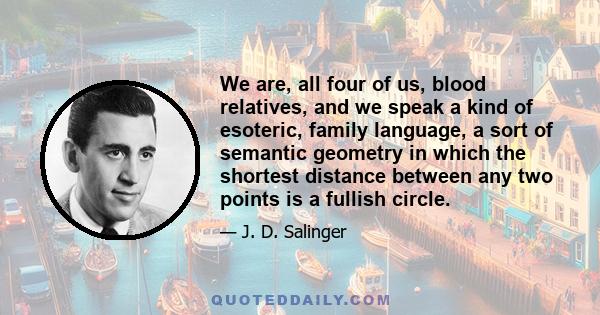 We are, all four of us, blood relatives, and we speak a kind of esoteric, family language, a sort of semantic geometry in which the shortest distance between any two points is a fullish circle.