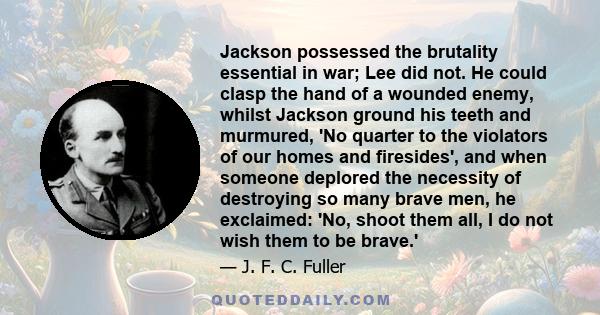 Jackson possessed the brutality essential in war; Lee did not. He could clasp the hand of a wounded enemy, whilst Jackson ground his teeth and murmured, 'No quarter to the violators of our homes and firesides', and when