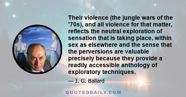Their violence (the jungle wars of the '70s), and all violence for that matter, reflects the neutral exploration of sensation that is taking place, within sex as elsewhere and the sense that the perversions are valuable