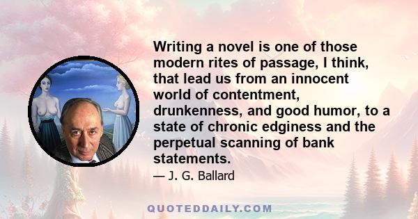 Writing a novel is one of those modern rites of passage, I think, that lead us from an innocent world of contentment, drunkenness, and good humor, to a state of chronic edginess and the perpetual scanning of bank