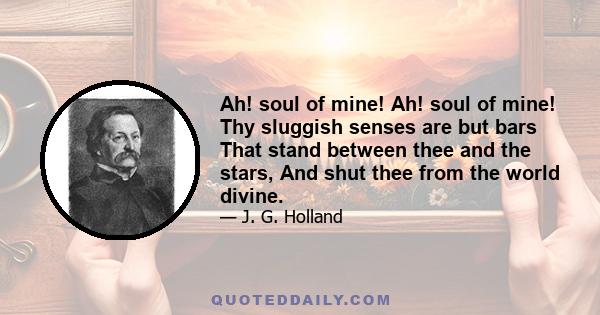 Ah! soul of mine! Ah! soul of mine! Thy sluggish senses are but bars That stand between thee and the stars, And shut thee from the world divine.