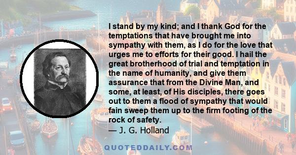 I stand by my kind; and I thank God for the temptations that have brought me into sympathy with them, as I do for the love that urges me to efforts for their good. I hail the great brotherhood of trial and temptation in