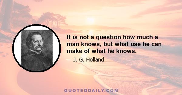 It is not a question how much a man knows, but what use he can make of what he knows.