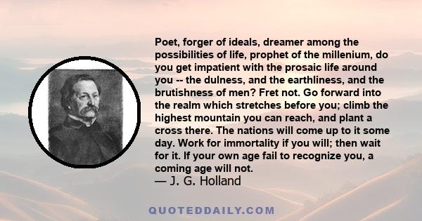 Poet, forger of ideals, dreamer among the possibilities of life, prophet of the millenium, do you get impatient with the prosaic life around you -- the dulness, and the earthliness, and the brutishness of men? Fret not.