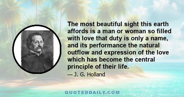 The most beautiful sight this earth affords is a man or woman so filled with love that duty is only a name, and its performance the natural outflow and expression of the love which has become the central principle of