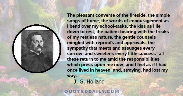 The pleasant converse of the fireside, the simple songs of home, the words of encouragement as I bend over my school-tasks, the kiss as I lie down to rest, the patient bearing with the freaks of my restless nature, the
