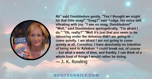 Ah said Dumbledore gently, Yes I thought we might hit that little snag! Snag? said Fudge, his voice still vibrating with joy. I see no snag, Dumbledore! Well, said Dumbledore apologetically, I'm afraid I do. Oh, really?