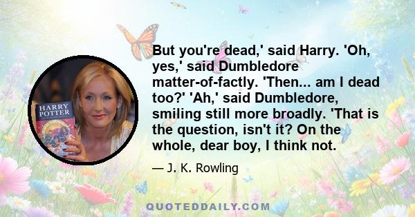 But you're dead,' said Harry. 'Oh, yes,' said Dumbledore matter-of-factly. 'Then... am I dead too?' 'Ah,' said Dumbledore, smiling still more broadly. 'That is the question, isn't it? On the whole, dear boy, I think not.