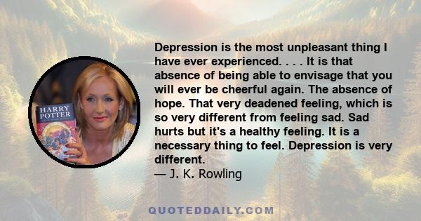 Depression is the most unpleasant thing I have ever experienced. . . . It is that absence of being able to envisage that you will ever be cheerful again. The absence of hope. That very deadened feeling, which is so very