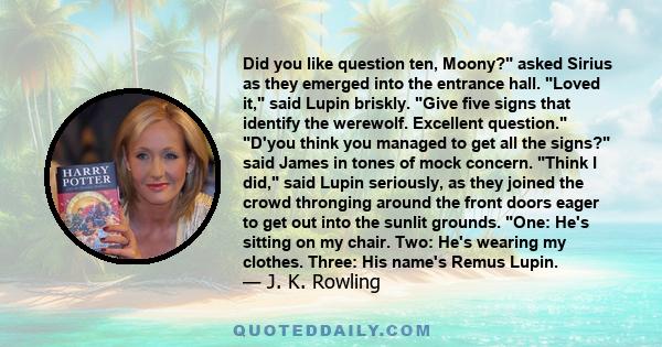 Did you like question ten, Moony? asked Sirius as they emerged into the entrance hall. Loved it, said Lupin briskly. Give five signs that identify the werewolf. Excellent question. D'you think you managed to get all the