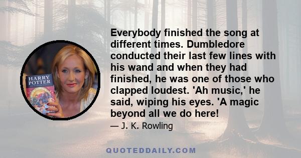 Everybody finished the song at different times. Dumbledore conducted their last few lines with his wand and when they had finished, he was one of those who clapped loudest. 'Ah music,' he said, wiping his eyes. 'A magic