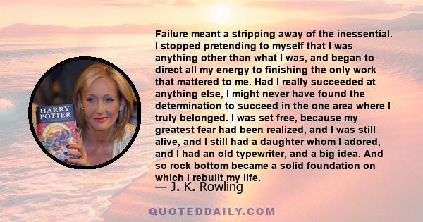 Failure meant a stripping away of the inessential. I stopped pretending to myself that I was anything other than what I was, and began to direct all my energy to finishing the only work that mattered to me. Had I really