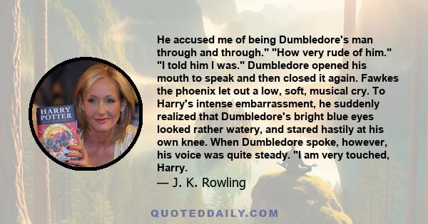 He accused me of being Dumbledore's man through and through. How very rude of him. I told him I was. Dumbledore opened his mouth to speak and then closed it again. Fawkes the phoenix let out a low, soft, musical cry. To