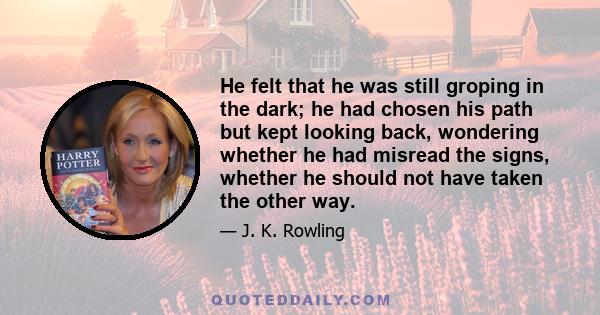 He felt that he was still groping in the dark; he had chosen his path but kept looking back, wondering whether he had misread the signs, whether he should not have taken the other way.