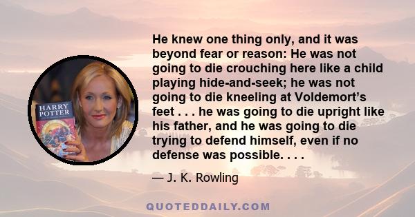 He knew one thing only, and it was beyond fear or reason: He was not going to die crouching here like a child playing hide-and-seek; he was not going to die kneeling at Voldemort’s feet . . . he was going to die upright