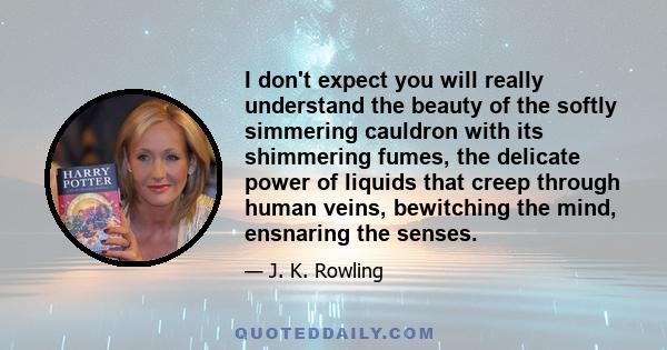 I don't expect you will really understand the beauty of the softly simmering cauldron with its shimmering fumes, the delicate power of liquids that creep through human veins, bewitching the mind, ensnaring the senses.
