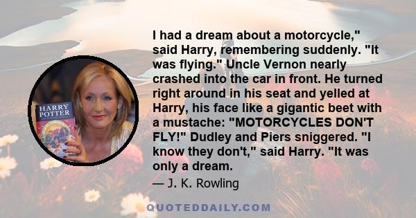 I had a dream about a motorcycle, said Harry, remembering suddenly. It was flying. Uncle Vernon nearly crashed into the car in front. He turned right around in his seat and yelled at Harry, his face like a gigantic beet
