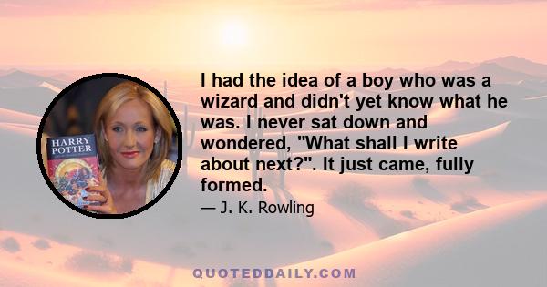 I had the idea of a boy who was a wizard and didn't yet know what he was. I never sat down and wondered, What shall I write about next?. It just came, fully formed.