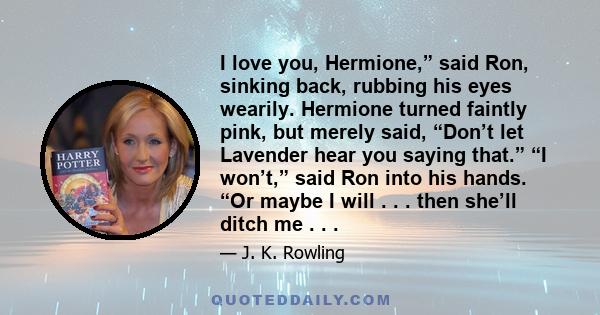 I love you, Hermione,” said Ron, sinking back, rubbing his eyes wearily. Hermione turned faintly pink, but merely said, “Don’t let Lavender hear you saying that.” “I won’t,” said Ron into his hands. “Or maybe I will . .