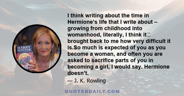 I think writing about the time in Hermione’s life that I write about – growing from childhood into womanhood, literally, I think it brought back to me how very difficult it is.So much is expected of you as you become a