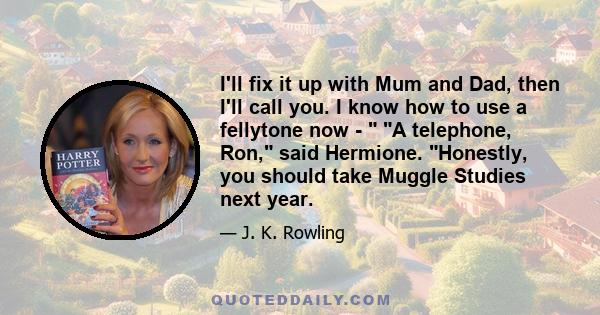 I'll fix it up with Mum and Dad, then I'll call you. I know how to use a fellytone now - A telephone, Ron, said Hermione. Honestly, you should take Muggle Studies next year.