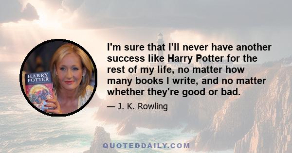 I'm sure that I'll never have another success like Harry Potter for the rest of my life, no matter how many books I write, and no matter whether they're good or bad.