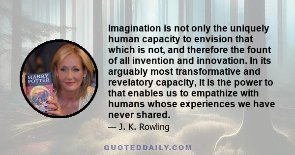 Imagination is not only the uniquely human capacity to envision that which is not, and therefore the fount of all invention and innovation. In its arguably most transformative and revelatory capacity, it is the power to