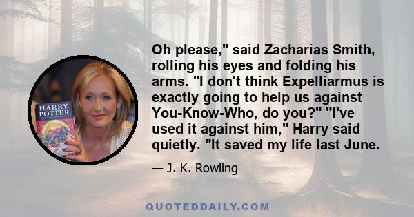 Oh please, said Zacharias Smith, rolling his eyes and folding his arms. I don't think Expelliarmus is exactly going to help us against You-Know-Who, do you? I've used it against him, Harry said quietly. It saved my life