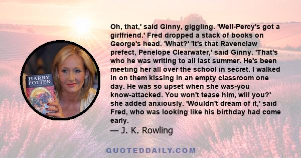 Oh, that,' said Ginny, giggling. 'Well-Percy's got a girlfriend.' Fred dropped a stack of books on George's head. 'What?' 'It's that Ravenclaw prefect, Penelope Clearwater,' said Ginny. 'That's who he was writing to all