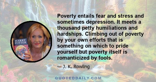Poverty entails fear and stress and sometimes depression. It meets a thousand petty humiliations and hardships. Climbing out of poverty by your own efforts that is something on which to pride yourself but poverty itself