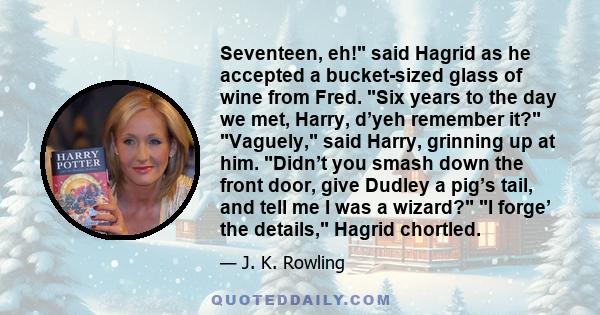 Seventeen, eh! said Hagrid as he accepted a bucket-sized glass of wine from Fred. Six years to the day we met, Harry, d’yeh remember it? Vaguely, said Harry, grinning up at him. Didn’t you smash down the front door,