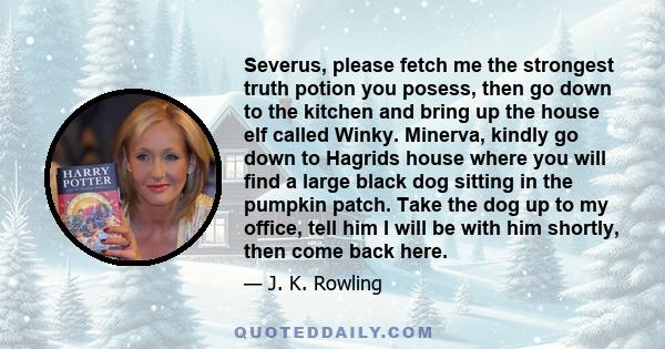 Severus, please fetch me the strongest truth potion you posess, then go down to the kitchen and bring up the house elf called Winky. Minerva, kindly go down to Hagrids house where you will find a large black dog sitting