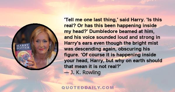 'Tell me one last thing,' said Harry. 'Is this real? Or has this been happening inside my head?' Dumbledore beamed at him, and his voice sounded loud and strong in Harry's ears even though the bright mist was descending