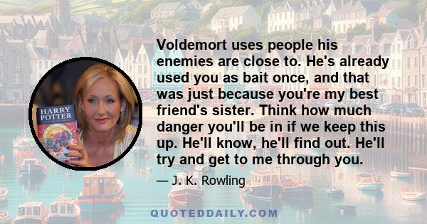 Voldemort uses people his enemies are close to. He's already used you as bait once, and that was just because you're my best friend's sister. Think how much danger you'll be in if we keep this up. He'll know, he'll find
