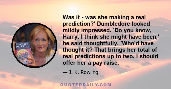 Was it - was she making a real prediction?' Dumbledore looked mildly impressed. 'Do you know, Harry, I think she might have been,' he said thoughtfully. 'Who'd have thought it? That brings her total of real predictions