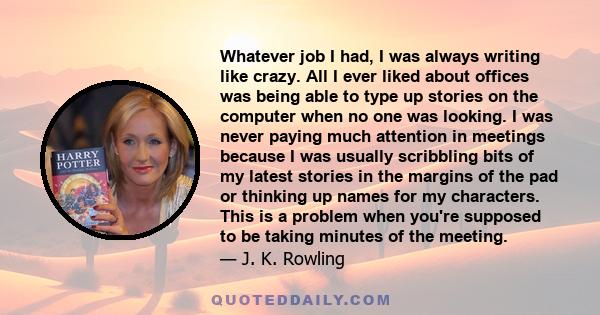 Whatever job I had, I was always writing like crazy. All I ever liked about offices was being able to type up stories on the computer when no one was looking. I was never paying much attention in meetings because I was