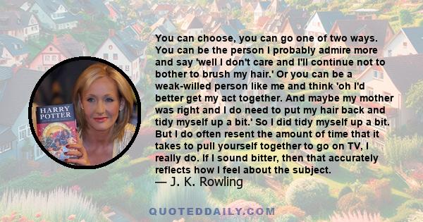 You can choose, you can go one of two ways. You can be the person I probably admire more and say 'well I don't care and I'll continue not to bother to brush my hair.' Or you can be a weak-willed person like me and think