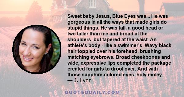 Sweet baby Jesus, Blue Eyes was... He was gorgeous in all the ways that made girls do stupid things. He was tall, a good head or two taller than me and broad at the shoulders, but tapered at the waist. An athlete's body