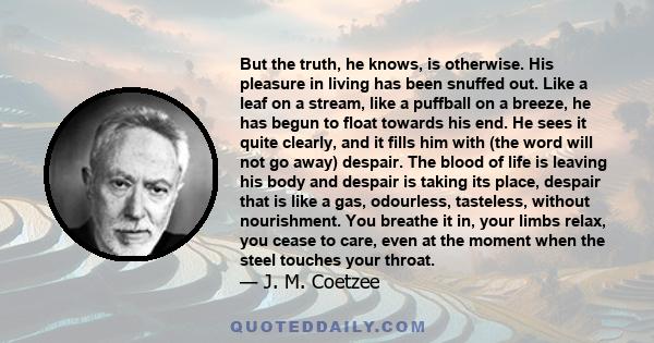 But the truth, he knows, is otherwise. His pleasure in living has been snuffed out. Like a leaf on a stream, like a puffball on a breeze, he has begun to float towards his end. He sees it quite clearly, and it fills him