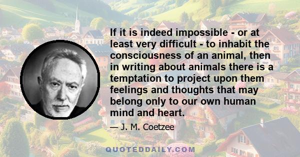 If it is indeed impossible - or at least very difficult - to inhabit the consciousness of an animal, then in writing about animals there is a temptation to project upon them feelings and thoughts that may belong only to