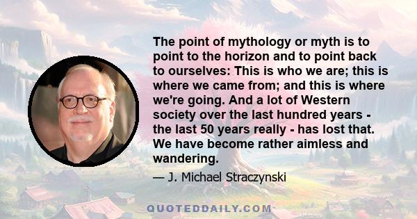 The point of mythology or myth is to point to the horizon and to point back to ourselves: This is who we are; this is where we came from; and this is where we're going. And a lot of Western society over the last hundred