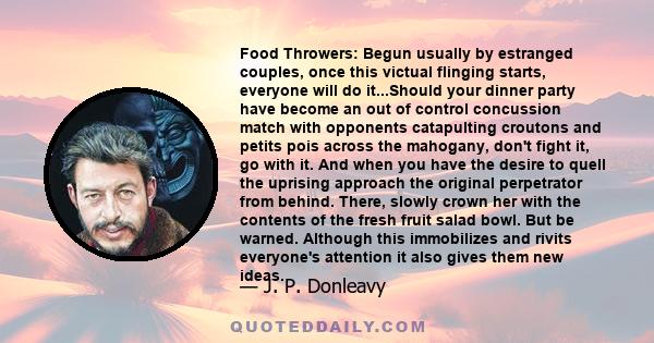 Food Throwers: Begun usually by estranged couples, once this victual flinging starts, everyone will do it...Should your dinner party have become an out of control concussion match with opponents catapulting croutons and