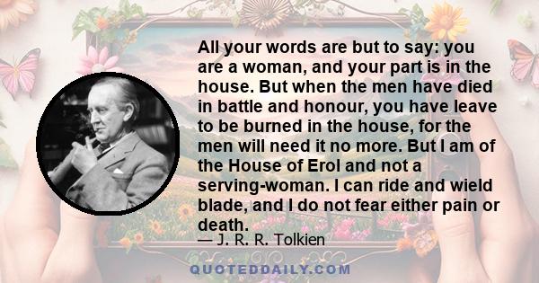 All your words are but to say: you are a woman, and your part is in the house. But when the men have died in battle and honour, you have leave to be burned in the house, for the men will need it no more. But I am of the