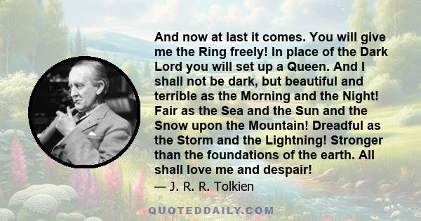 And now at last it comes. You will give me the Ring freely! In place of the Dark Lord you will set up a Queen. And I shall not be dark, but beautiful and terrible as the Morning and the Night! Fair as the Sea and the